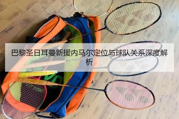 巴黎圣日耳曼新援内马尔定位与球队关系深度解析
